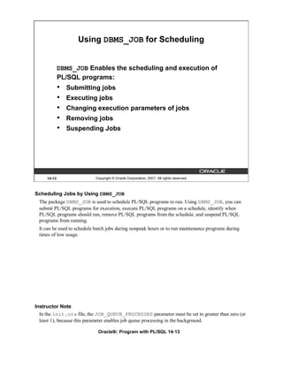 Using DBMS_JOB for Scheduling


             DBMS_JOB Enables the scheduling and execution of
             PL/SQL programs:
             •   Submitting jobs
             •   Executing jobs
             •   Changing execution parameters of jobs
             •   Removing jobs
             •   Suspending Jobs




     14-13                  Copyright © Oracle Corporation, 2001. All rights reserved.



Scheduling Jobs by Using DBMS_JOB
 The package DBMS_JOB is used to schedule PL/SQL programs to run. Using DBMS_JOB, you can
 submit PL/SQL programs for execution, execute PL/SQL programs on a schedule, identify when
 PL/SQL programs should run, remove PL/SQL programs from the schedule, and suspend PL/SQL
 programs from running.
 It can be used to schedule batch jobs during nonpeak hours or to run maintenance programs during
 times of low usage.




Instructor Note
  In the init.ora file, the JOB_QUEUE_PROCESSES parameter must be set to greater than zero (at
  least 1), because this parameter enables job queue processing in the background.

                             Oracle9i: Program with PL/SQL 14-13
 