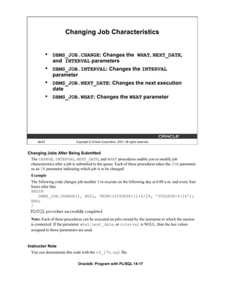 Changing Job Characteristics


              •   DBMS_JOB.CHANGE: Changes the WHAT, NEXT_DATE,
                  and INTERVAL parameters
              •   DBMS_JOB.INTERVAL: Changes the INTERVAL
                  parameter
              •   DBMS_JOB.NEXT_DATE: Changes the next execution
                  date
              •   DBMS_JOB.WHAT: Changes the WHAT parameter




      14-17                  Copyright © Oracle Corporation, 2001. All rights reserved.



Changing Jobs After Being Submitted
 The CHANGE, INTERVAL, NEXT_DATE, and WHAT procedures enable you to modify job
 characteristics after a job is submitted to the queue. Each of these procedures takes the JOB parameter
 as an IN parameter indicating which job is to be changed.
  Example
  The following code changes job number 1 to execute on the following day at 6:00 a.m. and every four
  hours after that.
  BEGIN
      DBMS_JOB.CHANGE(1, NULL, TRUNC(SYSDATE+1)+6/24, ’SYSDATE+4/24');
  END;
  /


  Note: Each of these procedures can be executed on jobs owned by the username to which the session
  is connected. If the parameter what, next_date, or interval is NULL, then the last values
  assigned to those parameters are used.


Instructor Note
  You can demonstrate this code with the 14_17n.sql file.

                               Oracle9i: Program with PL/SQL 14-17
 