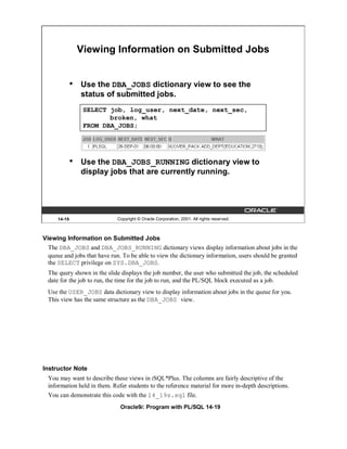 Viewing Information on Submitted Jobs


              •   Use the DBA_JOBS dictionary view to see the
                  status of submitted jobs.
                   SELECT job, log_user, next_date, next_sec,
                          broken, what
                   FROM DBA_JOBS;




              •   Use the DBA_JOBS_RUNNING dictionary view to
                  display jobs that are currently running.




      14-19                   Copyright © Oracle Corporation, 2001. All rights reserved.



Viewing Information on Submitted Jobs
  The DBA_JOBS and DBA_JOBS_RUNNING dictionary views display information about jobs in the
  queue and jobs that have run. To be able to view the dictionary information, users should be granted
  the SELECT privilege on SYS.DBA_JOBS.
  The query shown in the slide displays the job number, the user who submitted the job, the scheduled
  date for the job to run, the time for the job to run, and the PL/SQL block executed as a job.
  Use the USER_JOBS data dictionary view to display information about jobs in the queue for you.
  This view has the same structure as the DBA_JOBS view.




Instructor Note
  You may want to describe these views in iSQL*Plus. The columns are fairly descriptive of the
  information held in them. Refer students to the reference material for more in-depth descriptions.
  You can demonstrate this code with the 14_19s.sql file.
                               Oracle9i: Program with PL/SQL 14-19
 