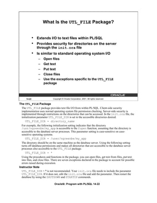 What Is the UTL_FILE Package?


              •   Extends I/O to text files within PL/SQL
              •   Provides security for directories on the server
                  through the init.ora file
              •   Is similar to standard operating system I/O
                  – Open files
                  – Get text
                  – Put text
                  – Close files
                  – Use the exceptions specific to the UTL_FILE
                    package



      14-22                   Copyright © Oracle Corporation, 2001. All rights reserved.

The UTL_FILE Package
 The UTL_FILE package provides text file I/O from within PL/SQL. Client-side security
 implementation uses normal operating system file permission checking. Server-side security is
 implemented through restrictions on the directories that can be accessed. In the init.ora file, the
 initialization parameter UTL_FILE_DIR is set to the accessible directories desired.
     UTL_FILE_DIR = directory_name
  For example, the following initialization setting indicates that the directory
  /usr/ngreenbe/my_app is accessible to the fopen function, assuming that the directory is
  accessible to the database server processes. This parameter setting is case-sensitive on case-
  sensitive operating systems.
     UTL_FILE_DIR = /user/ngreenbe/my_app
  The directory should be on the same machine as the database server. Using the following setting
  turns off database permissions and makes all directories that are accessible to the database server
  processes also accessible to the UTL_FILE package.
     UTL_FILE_DIR = *
  Using the procedures and functions in the package, you can open files, get text from files, put text
  into files, and close files. There are seven exceptions declared in the package to account for possible
  errors raised during execution.
Instructor Note
  UTL_FILE_DIR = * is not recommended. Your init.ora file needs to include the parameter
  UTL_FILE_DIR. If it does not, edit the init.ora file and add the parameter. Then restart the
  database by using the SHUTDOWN and STARTUP commands.

                                Oracle9i: Program with PL/SQL 14-22
 