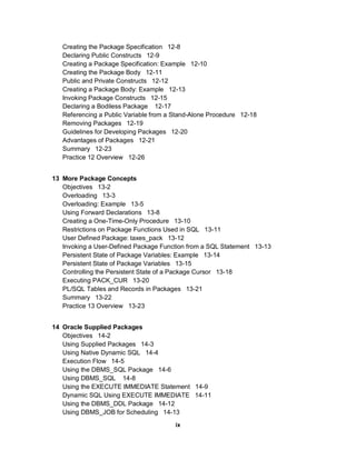 Creating the Package Specification 12-8
   Declaring Public Constructs 12-9
   Creating a Package Specification: Example 12-10
   Creating the Package Body 12-11
   Public and Private Constructs 12-12
   Creating a Package Body: Example 12-13
   Invoking Package Constructs 12-15
   Declaring a Bodiless Package 12-17
   Referencing a Public Variable from a Stand-Alone Procedure 12-18
   Removing Packages 12-19
   Guidelines for Developing Packages 12-20
   Advantages of Packages 12-21
   Summary 12-23
   Practice 12 Overview 12-26


13 More Package Concepts
   Objectives 13-2
   Overloading 13-3
   Overloading: Example 13-5
   Using Forward Declarations 13-8
   Creating a One-Time-Only Procedure 13-10
   Restrictions on Package Functions Used in SQL 13-11
   User Defined Package: taxes_pack 13-12
   Invoking a User-Defined Package Function from a SQL Statement 13-13
   Persistent State of Package Variables: Example 13-14
   Persistent State of Package Variables 13-15
   Controlling the Persistent State of a Package Cursor 13-18
   Executing PACK_CUR 13-20
   PL/SQL Tables and Records in Packages 13-21
   Summary 13-22
   Practice 13 Overview 13-23


14 Oracle Supplied Packages
   Objectives 14-2
   Using Supplied Packages 14-3
   Using Native Dynamic SQL 14-4
   Execution Flow 14-5
   Using the DBMS_SQL Package 14-6
   Using DBMS_SQL 14-8
   Using the EXECUTE IMMEDIATE Statement 14-9
   Dynamic SQL Using EXECUTE IMMEDIATE 14-11
   Using the DBMS_DDL Package 14-12
   Using DBMS_JOB for Scheduling 14-13
                                        ix
 