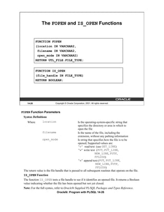 The FOPEN and IS_OPEN Functions


            FUNCTION FOPEN
            (location IN VARCHAR2,
             filename IN VARCHAR2,
             open_mode IN VARCHAR2)
            RETURN UTL_FILE.FILE_TYPE;


            FUNCTION IS_OPEN
            (file_handle IN FILE_TYPE)
            RETURN BOOLEAN;




    14-26                    Copyright © Oracle Corporation, 2001. All rights reserved.



FOPEN Function Parameters
 Syntax Definitions
    Where        location                         Is the operating-system-specific string that
                                                  specifies the directory or area in which to
                                                  open the file
                filename                          Is the name of the file, including the
                                                  extension, without any pathing information
                open_mode                         Is string that specifies how the file is to be
                                                  opened; Supported values are:
                                                  ‘r’ read text (use GET_LINE)
                                                  ‘w’ write text (PUT, PUT_LINE,
                                                                  NEW_LINE, PUTF,
                                                                  FFLUSH)
                                                  ‘a’ append text (PUT, PUT_LINE,
                                                                   NEW_LINE, PUTF,
                                                                   FFLUSH)
 The return value is the file handle that is passed to all subsequent routines that operate on the file.
 IS_OPEN Function
 The function IS_OPEN tests a file handle to see if it identifies an opened file. It returns a Boolean
 value indicating whether the file has been opened but not yet closed.
 Note: For the full syntax, refer to Oracle9i Supplied PL/SQL Packages and Types Reference.
                              Oracle9i: Program with PL/SQL 14-26
 