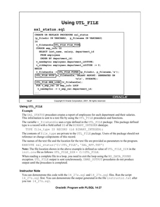 Using UTL_FILE
             sal_status.sql
             CREATE OR REPLACE PROCEDURE sal_status
             (p_filedir IN VARCHAR2, p_filename IN VARCHAR2)
             IS
              v_filehandle UTL_FILE.FILE_TYPE;
              CURSOR emp_info IS
                 SELECT last_name, salary, department_id
                  FROM employees
                  ORDER BY department_id;
              v_newdeptno employees.department_id%TYPE;
              v_olddeptno employees.department_id%TYPE := 0;
             BEGIN
              v_filehandle := UTL_FILE.FOPEN (p_filedir, p_filename,'w');
              UTL_FILE.PUTF (v_filehandle,'SALARY REPORT: GENERATED ON
                                           %sn', SYSDATE);
              UTL_FILE.NEW_LINE (v_filehandle);
              FOR v_emp_rec IN emp_info LOOP
               v_newdeptno := v_emp_rec.department_id;
             ...


     14-27                   Copyright © Oracle Corporation, 2001. All rights reserved.

Using UTL_FILE
 Example
 The SAL_STATUS procedure creates a report of employees for each department and their salaries.
 This information is sent to a text file by using the UTL_FILE procedures and functions.
 The variable v_filehandle uses a type defined in the UTL_FILE package. This package defined
 type is a record with a field called ID of the BINARY_INTEGER datatype.
    TYPE file_type IS RECORD (id BINARY_INTEGER);
 The contents of file_type are private to the UTL_FILE package. Users of the package should not
 reference or change components of this record.
 The names of the text file and the location for the text file are provided as parameters to the program.
 EXECUTE sal_status('C:UTL_FILE', 'SAL_RPT.TXT')
 Note: The file location shown in the above example is defined as value of UTL_FILE_DIR in the
 init.ora file as follows: UTL_FILE_DIR = C:UTL_FILE.
 When reading a complete file in a loop, you need to exit the loop using the NO_DATA_FOUND
 exception. UTL_FILE output is sent synchronously. DBMS_OUTPUT procedures do not produce
 output until the procedure is completed.

Instructor Note
  You can demonstrate this code with the 14_27s.sql and 14_27n.sql files. Run the script
  14_27s.sql first. You can demonstrate the output generated in the file instructor.txt after
  you run 14_27n.sql.

                              Oracle9i: Program with PL/SQL 14-27
 