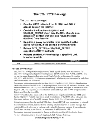 The UTL_HTTP Package

             The UTL_HTTP package:
             •   Enables HTTP callouts from PL/SQL and SQL to
                 access data on the Internet
             •   Contains the functions REQUEST and
                 REQUEST_PIECES which take the URL of a site as a
                 parameter, contact that site, and return the data
                 obtained from that site
             •   Requires a proxy parameter to be specified in the
                 above functions, if the client is behind a firewall
             •   Raises INIT_FAILED or REQUEST_FAILED
                 exceptions if HTTP call fails
             •   Reports an HTML error message if specified URL
                 is not accessible

     14-29                   Copyright © Oracle Corporation, 2001. All rights reserved.



The UTL_HTTP Package
 UTL_HTTP is a package that allows you to make HTTP requests directly from the database. The
 UTL_HTTP package makes hypertext transfer protocol (HTTP) callouts from PL/SQL and SQL. You
 can use it to access data on the Internet or to call Oracle Web Server Cartridges. By coupling
 UTL_HTTP with the DBMS_JOBS package, you can easily schedule reoccurring requests be made from
 your database server out to the Web.
 This package contains two entry point functions: REQUEST and REQUEST_PIECES. Both functions
 take a string universal resource locator (URL) as a parameter, contact the site, and return the HTML data
 obtained from the site. The REQUEST function returns up to the first 2000 bytes of data retrieved from
 the given URL. The REQUEST_PIECES function returns a PL/SQL table of 2000-byte pieces of the
 data retrieved from the given URL.
 If the HTTP call fails, for a reason such as that the URL is not properly specified in the HTTP syntax
 then the REQUEST_FAILED exception is raised. If initialization of the HTTP-callout subsystem fails,
 for a reason such as a lack of available memory, then the INIT_FAILED exception is raised.
 If there is no response from the specified URL, then a formatted HTML error message may be returned.
 If REQUEST or REQUEST_PIECES fails by returning either an exception or an error message, then
 verify the URL with a browser, to verify network availability from your machine. If you are behind a
 firewall, then you need to specify proxy as a parameter, in addition to the URL.
 This package is covered in more detail in the course Administering Oracle9i Application Server.
 For more information, refer to Oracle9i Supplied PL/SQL Packages Reference.
                              Oracle9i: Program with PL/SQL 14-29
 