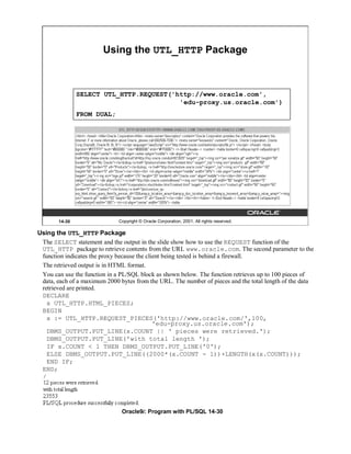 Using the UTL_HTTP Package



               SELECT UTL_HTTP.REQUEST('http://www.oracle.com',
                                         'edu-proxy.us.oracle.com')
               FROM DUAL;




       14-30                  Copyright © Oracle Corporation, 2001. All rights reserved.

Using the UTL_HTTP Package
 The SELECT statement and the output in the slide show how to use the REQUEST function of the
 UTL_HTTP package to retrieve contents from the URL www.oracle.com. The second parameter to the
 function indicates the proxy because the client being tested is behind a firewall.
 The retrieved output is in HTML format.
 You can use the function in a PL/SQL block as shown below. The function retrieves up to 100 pieces of
 data, each of a maximum 2000 bytes from the URL. The number of pieces and the total length of the data
 retrieved are printed.
 DECLARE
   x UTL_HTTP.HTML_PIECES;
 BEGIN
   x := UTL_HTTP.REQUEST_PIECES('http://www.oracle.com/',100,
                                             'edu-proxy.us.oracle.com');
   DBMS_OUTPUT.PUT_LINE(x.COUNT || ' pieces were retrieved.');
   DBMS_OUTPUT.PUT_LINE('with total length ');
   IF x.COUNT < 1 THEN DBMS_OUTPUT.PUT_LINE('0');
   ELSE DBMS_OUTPUT.PUT_LINE((2000*(x.COUNT - 1))+LENGTH(x(x.COUNT)));
   END IF;
 END;
 /




                               Oracle9i: Program with PL/SQL 14-30
 