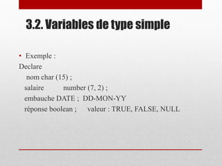 3.2. Variables de type simple
• Exemple :
Declare
nom char (15) ;
salaire number (7, 2) ;
embauche DATE ; DD-MON-YY
réponse boolean ; valeur : TRUE, FALSE, NULL
 