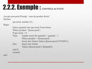 2.2.2. Exemple : CONTRÔLE de STOCK
Accept nom-prod Prompt ‘ nom du produit désiré’
Declare
qte-stock number (5) ;
Begin
Select quantité into qte-stock From Stock
Where produit= '&nom-prod' ;
If qte-stock > 0
Then Update stock Set quantité = quantité - 1
Where produit = '&nom-prod' ;
Insert into Ventes Values (&nom-prod ||'VENDU');
Else Insert into Ventes
Values (&nom-prod || 'demandé');
end if;
commit;
end;
 