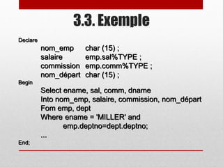 3.3. Exemple
Declare
nom_emp char (15) ;
salaire emp.sal%TYPE ;
commission emp.comm%TYPE ;
nom_départ char (15) ;
Begin
Select ename, sal, comm, dname
Into nom_emp, salaire, commission, nom_départ
Fom emp, dept
Where ename = 'MILLER' and
emp.deptno=dept.deptno;
...
End;
 