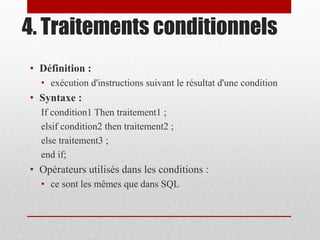 4. Traitements conditionnels
• Définition :
• exécution d'instructions suivant le résultat d'une condition
• Syntaxe :
If condition1 Then traitement1 ;
elsif condition2 then traitement2 ;
else traitement3 ;
end if;
• Opérateurs utilisés dans les conditions :
• ce sont les mêmes que dans SQL
 