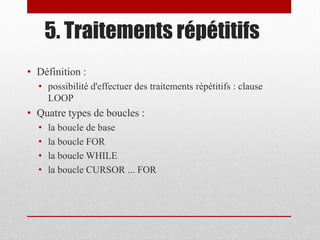 5. Traitements répétitifs
• Définition :
• possibilité d'effectuer des traitements répétitifs : clause
LOOP
• Quatre types de boucles :
• la boucle de base
• la boucle FOR
• la boucle WHILE
• la boucle CURSOR ... FOR
 