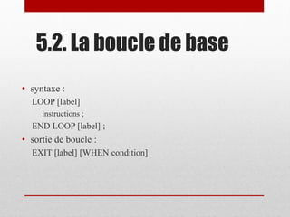 5.2. La boucle de base
• syntaxe :
LOOP [label]
instructions ;
END LOOP [label] ;
• sortie de boucle :
EXIT [label] [WHEN condition]
 