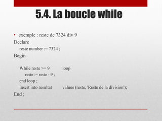 • exemple : reste de 7324 div 9
Declare
reste number := 7324 ;
Begin
While reste >= 9 loop
reste := reste - 9 ;
end loop ;
insert into resultat values (reste, 'Reste de la division');
End ;
5.4. La boucle while
 