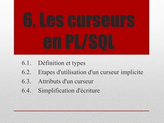 6. Les curseurs
en PL/SQL
6.1. Définition et types
6.2. Etapes d'utilisation d'un curseur implicite
6.3. Attributs d'un curseur
6.4. Simplification d'écriture
 
