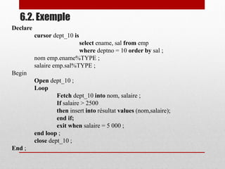6.2. Exemple
Declare
cursor dept_10 is
select ename, sal from emp
where deptno = 10 order by sal ;
nom emp.ename%TYPE ;
salaire emp.sal%TYPE ;
Begin
Open dept_10 ;
Loop
Fetch dept_10 into nom, salaire ;
If salaire > 2500
then insert into résultat values (nom,salaire);
end if;
exit when salaire = 5 000 ;
end loop ;
close dept_10 ;
End ;
 