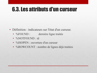 6.3. Les attributs d'un curseur
• Définition : indicateurs sur l'état d'un curseur.
• %FOUND : dernière ligne traitée
• %NOTFOUND : id
• %ISOPEN : ouverture d'un curseur
• %ROWCOUNT : nombre de lignes déjà traitées
 