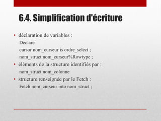 6.4. Simplification d'écriture
• déclaration de variables :
Declare
cursor nom_curseur is ordre_select ;
nom_struct nom_curseur%Rowtype ;
• éléments de la structure identifiés par :
nom_struct.nom_colonne
• structure renseignée par le Fetch :
Fetch nom_curseur into nom_struct ;
 