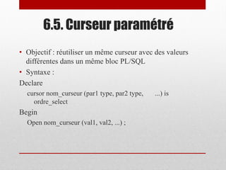 6.5. Curseur paramétré
• Objectif : réutiliser un même curseur avec des valeurs
différentes dans un même bloc PL/SQL
• Syntaxe :
Declare
cursor nom_curseur (par1 type, par2 type, ...) is
ordre_select
Begin
Open nom_curseur (val1, val2, ...) ;
 
