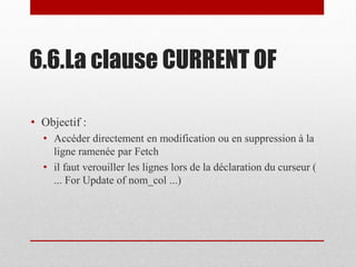 6.6.La clause CURRENT OF
• Objectif :
• Accéder directement en modification ou en suppression à la
ligne ramenée par Fetch
• il faut verouiller les lignes lors de la déclaration du curseur (
... For Update of nom_col ...)
 