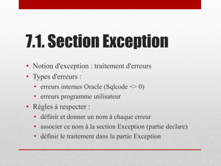 7.1. Section Exception
• Notion d'exception : traitement d'erreurs
• Types d'erreurs :
• erreurs internes Oracle (Sqlcode <> 0)
• erreurs programme utilisateur
• Règles à respecter :
• définir et donner un nom à chaque erreur
• associer ce nom à la section Exception (partie declare)
• définir le traitement dans la partie Exception
 