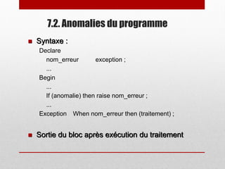 7.2. Anomalies du programme
 Syntaxe :
Declare
nom_erreur exception ;
...
Begin
...
If (anomalie) then raise nom_erreur ;
...
Exception When nom_erreur then (traitement) ;
 Sortie du bloc après exécution du traitement
 