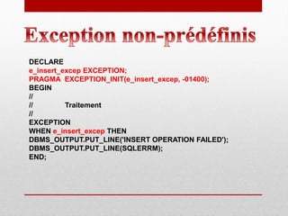 DECLARE
e_insert_excep EXCEPTION;
PRAGMA EXCEPTION_INIT(e_insert_excep, -01400);
BEGIN
//
// Traitement
//
EXCEPTION
WHEN e_insert_excep THEN
DBMS_OUTPUT.PUT_LINE('INSERT OPERATION FAILED');
DBMS_OUTPUT.PUT_LINE(SQLERRM);
END;
 
