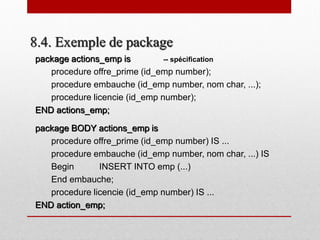 8.4. Exemple de package
package actions_emp is -- spécification
procedure offre_prime (id_emp number);
procedure embauche (id_emp number, nom char, ...);
procedure licencie (id_emp number);
END actions_emp;
package BODY actions_emp is
procedure offre_prime (id_emp number) IS ...
procedure embauche (id_emp number, nom char, ...) IS
Begin INSERT INTO emp (...)
End embauche;
procedure licencie (id_emp number) IS ...
END action_emp;
 