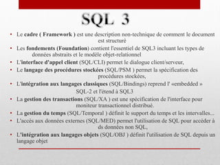 • Le cadre ( Framework ) est une description non-technique de comment le document
est structuré
• Les fondements (Foundation) contient l'essentiel de SQL3 incluant les types de
données abstraits et le modèle objet-relationnel
• L'interface d'appel client (SQL/CLI) permet le dialogue client/serveur,
• Le langage des procédures stockées (SQL/PSM ) permet la spécification des
procédures stockées,
• L'intégration aux langages classiques (SQL/Bindings) reprend l' «embedded »
SQL-2 et l'étend à SQL3
• La gestion des transactions (SQL/XA ) est une spécification de l'interface pour
moniteur transactionnel distribué.
• La gestion du temps (SQL/Temporal ) définit le support du temps et les intervalles...
• L'accès aux données externes (SQL/MED) permet l'utilisation de SQL pour accèder à
ds données non SQL,
• L'intégration aux langages objets (SQL/OBJ ) définit l'utilisation de SQL depuis un
langage objet
 
