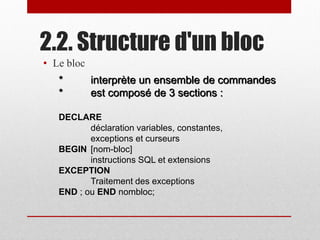 2.2. Structure d'un bloc
• Le bloc
* interprète un ensemble de commandes
* est composé de 3 sections :
DECLARE
déclaration variables, constantes,
exceptions et curseurs
BEGIN [nom-bloc]
instructions SQL et extensions
EXCEPTION
Traitement des exceptions
END ; ou END nombloc;
 