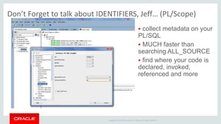 Copyright © 2014 Oracle and/or its affiliates. All rights reserved. |
Don’t Forget to talk about IDENTIFIERS, Jeff… (PL/Scope)
 collect metadata on your
PL/SQL
 MUCH faster than
searching ALL_SOURCE
 find where your code is
declared, invoked,
referenced and more
 