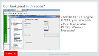 Copyright © 2014 Oracle and/or its affiliates. All rights reserved. |
Do I look good in this code?
 Ask the PL/SQL engine
to ‘FAIL’ your slow code
 Or at least enable
PL/SQL Warning
Messages!
 