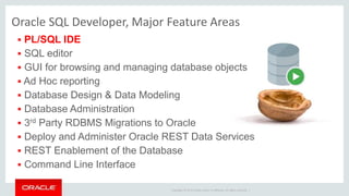Copyright © 2014 Oracle and/or its affiliates. All rights reserved. |
Oracle SQL Developer, Major Feature Areas
 PL/SQL IDE
 SQL editor
 GUI for browsing and managing database objects
 Ad Hoc reporting
 Database Design & Data Modeling
 Database Administration
 3rd Party RDBMS Migrations to Oracle
 Deploy and Administer Oracle REST Data Services
 REST Enablement of the Database
 Command Line Interface
 