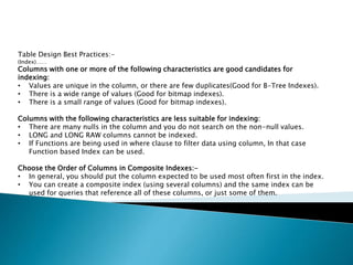 Table Design Best Practices:-
(Index)……
Columns with one or more of the following characteristics are good candidates for
indexing:
• Values are unique in the column, or there are few duplicates(Good for B-Tree Indexes).
• There is a wide range of values (Good for bitmap indexes).
• There is a small range of values (Good for bitmap indexes).
Columns with the following characteristics are less suitable for indexing:
• There are many nulls in the column and you do not search on the non-null values.
• LONG and LONG RAW columns cannot be indexed.
• If Functions are being used in where clause to filter data using column, In that case
Function based Index can be used.
Choose the Order of Columns in Composite Indexes:-
• In general, you should put the column expected to be used most often first in the index.
• You can create a composite index (using several columns) and the same index can be
used for queries that reference all of these columns, or just some of them.
 