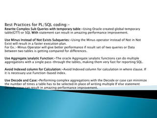 Best Practices for PL/SQL coding:-
Rewrite Complex Sub Queries with temporary table:-Using Oracle created global temporary
table(GTT) or SQL With statement can result in amazing performance improvement.
Use Minus Instead of Not Exists Subqueries:-Using the Minus operator instead of Not in Not
Exist will result in a faster execution plan.
For Ex.:-Minus Operator will give better performance if result set of two queries or Data
between two tables is getting compared for differences.
Use Aggregate/analytic Function:-The oracle Aggregate/analytic functions can do multiple
aggregations with a single pass-through the tables, making them very fast for reporting SQL.
Avoid Indexed column for Calculation:-Avoid Indexed column for calculation in where clause. If
it is necessary use Function-based index.
Use Decode and Case:-Performing complex aggregations with the Decode or case can minimize
the number of times a table has to be selected.In place of writing multiple If else statement
Decode/case can result in amazing performance improvement.
 