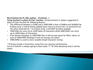 Best Practices for PL/SQL coding:- (Continue…)
Using Varchar2 in place of Char /Varchar:-Using Varchar2 is always suggested in
place of Char/Varchar for following Resons .
• The difference between a CHAR and a VARCHAR is that a CHAR(n) will ALWAYS be
N bytes long, it will be blank padded upon insert to ensure this. A varchar2(n) on
the other hand will be 1 to N bytes long, it will NOT be blank padded.
• VARCHAR can store up to 2000 bytes of characters while VARCHAR2 can store
up to 4000 bytes of characters.
• If we declare datatype as VARCHAR then it will occupy space for NULL values, In
case of VARCHAR2 datatype it will not occupy any space.
• VARCHAR2 is used to store variable length character strings.
**If String Length is fixed then using Char can improve performance.
For Ex.If column is always going to have value ‘Y’/’N’ then declaring char(1) will be
better.
 