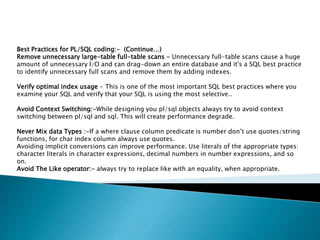 Best Practices for PL/SQL coding:- (Continue…)
Remove unnecessary large-table full-table scans - Unnecessary full-table scans cause a huge
amount of unnecessary I/O and can drag-down an entire database and it's a SQL best practice
to identify unnecessary full scans and remove them by adding indexes.
Verify optimal index usage - This is one of the most important SQL best practices where you
examine your SQL and verify that your SQL is using the most selective..
Avoid Context Switching:-While designing you pl/sql objects always try to avoid context
switching between pl/sql and sql. This will create performance degrade.
Never Mix data Types :-If a where clause column predicate is number don’t use quotes/string
functions, for char index column always use quotes.
Avoiding implicit conversions can improve performance. Use literals of the appropriate types:
character literals in character expressions, decimal numbers in number expressions, and so
on.
Avoid The Like operator:- always try to replace like with an equality, when appropriate.
 