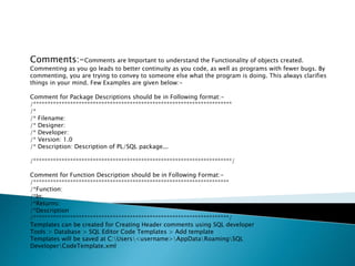 Comments:-Comments are Important to understand the Functionality of objects created.
Commenting as you go leads to better continuity as you code, as well as programs with fewer bugs. By
commenting, you are trying to convey to someone else what the program is doing. This always clarifies
things in your mind. Few Examples are given below:-
Comment for Package Descriptions should be in Following format:-
/**********************************************************************
/*
/* Filename:
/* Designer:
/* Developer:
/* Version: 1.0
/* Description: Description of PL/SQL package...
/**********************************************************************/
Comment for Function Description should be in Following Format:-
/*********************************************************************
/*Function:
/*In:
/*Returns:
/*Description
/*********************************************************************/
Templates can be created for Creating Header comments using SQL developer
Tools > Database > SQL Editor Code Templates > Add template
Templates will be saved at C:Users<username>AppDataRoamingSQL
DeveloperCodeTemplate.xml
 
