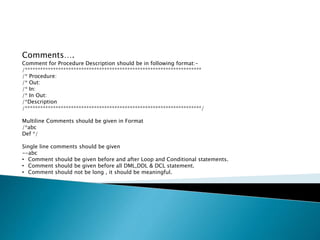 Comments….
Comment for Procedure Description should be in following format:-
/*********************************************************************
/* Procedure:
/* Out:
/* In:
/* In Out:
/*Description
/*********************************************************************/
Multiline Comments should be given in Format
/*abc
Def */
Single line comments should be given
--abc
• Comment should be given before and after Loop and Conditional statements.
• Comment should be given before all DML,DDL & DCL statement.
• Comment should not be long , it should be meaningful.
 