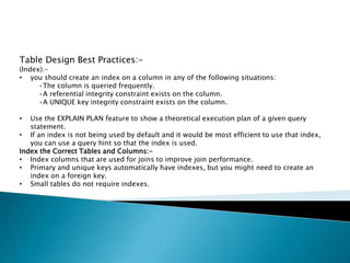 Table Design Best Practices:-
(Index):-
• you should create an index on a column in any of the following situations:
•The column is queried frequently.
•A referential integrity constraint exists on the column.
•A UNIQUE key integrity constraint exists on the column.
• Use the EXPLAIN PLAN feature to show a theoretical execution plan of a given query
statement.
• If an index is not being used by default and it would be most efficient to use that index,
you can use a query hint so that the index is used.
Index the Correct Tables and Columns:-
• Index columns that are used for joins to improve join performance.
• Primary and unique keys automatically have indexes, but you might need to create an
index on a foreign key.
• Small tables do not require indexes.
 