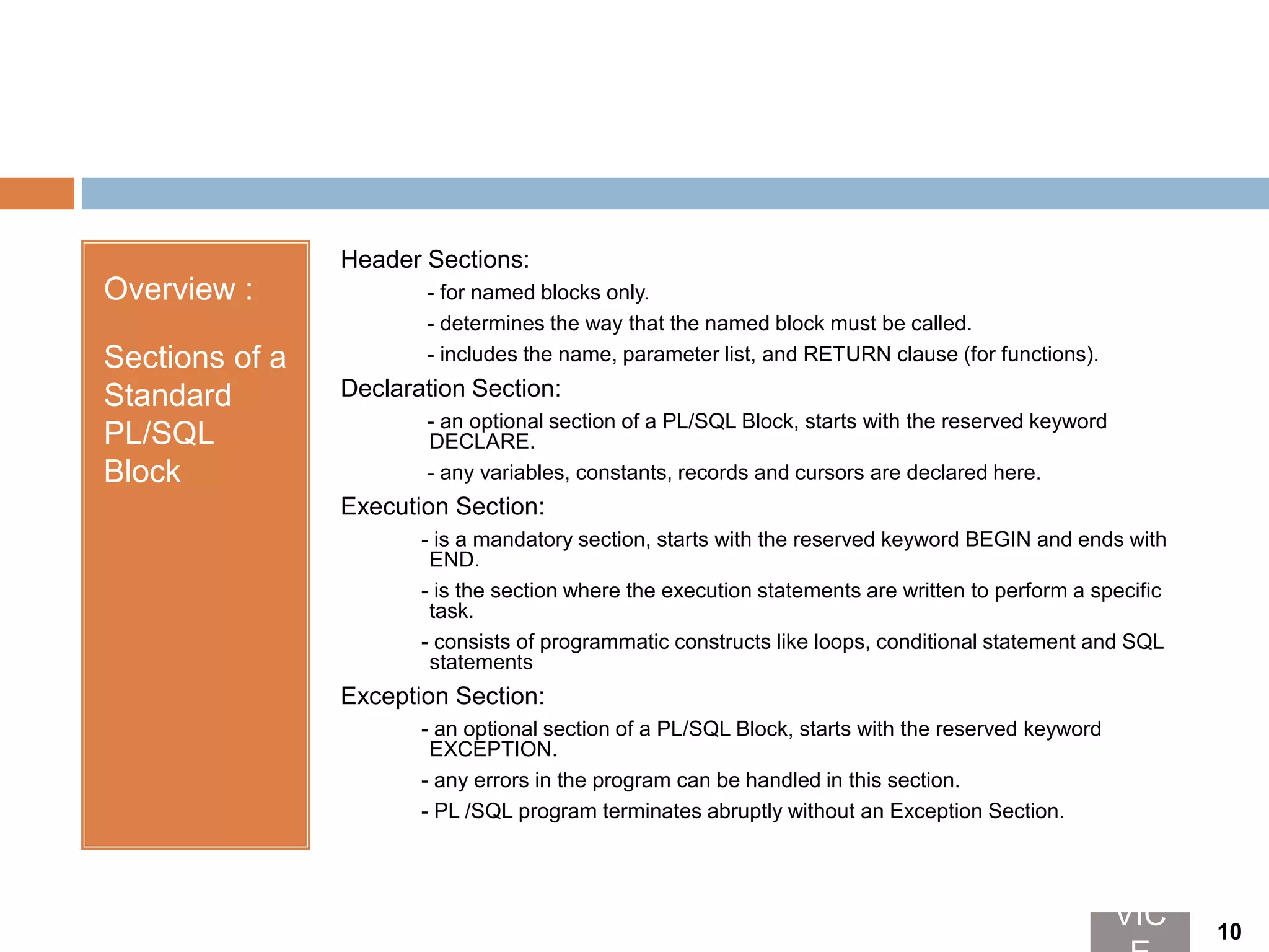 Overview :
Sections of a
Standard
PL/SQL
Block
Header Sections:
- for named blocks only.
- determines the way that the named block must be called.
- includes the name, parameter list, and RETURN clause (for functions).
Declaration Section:
- an optional section of a PL/SQL Block, starts with the reserved keyword
DECLARE.
- any variables, constants, records and cursors are declared here.
Execution Section:
- is a mandatory section, starts with the reserved keyword BEGIN and ends with
END.
- is the section where the execution statements are written to perform a specific
task.
- consists of programmatic constructs like loops, conditional statement and SQL
statements
Exception Section:
- an optional section of a PL/SQL Block, starts with the reserved keyword
EXCEPTION.
- any errors in the program can be handled in this section.
- PL /SQL program terminates abruptly without an Exception Section.
VIC 10
 