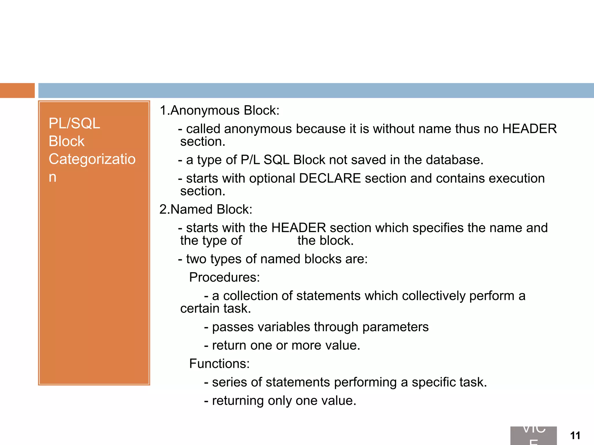 PL/SQL
Block
Categorizatio
n
1.Anonymous Block:
- called anonymous because it is without name thus no HEADER
section.
- a type of P/L SQL Block not saved in the database.
- starts with optional DECLARE section and contains execution
section.
2.Named Block:
- starts with the HEADER section which specifies the name and
the type of the block.
- two types of named blocks are:
Procedures:
- a collection of statements which collectively perform a
certain task.
- passes variables through parameters
- return one or more value.
Functions:
- series of statements performing a specific task.
- returning only one value.
VIC 11
 
