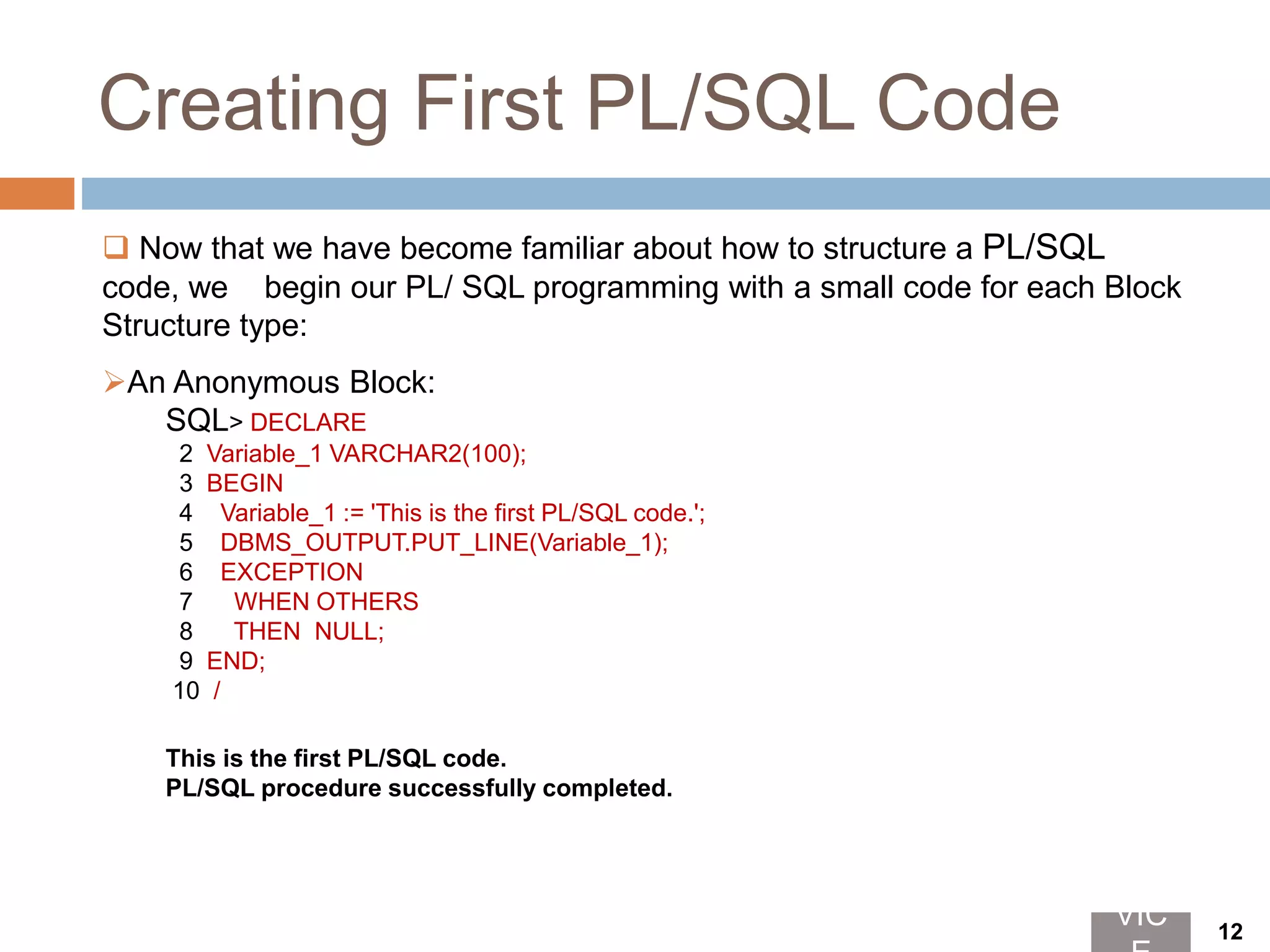 Creating First PL/SQL Code
 Now that we have become familiar about how to structure a PL/SQL
code, we begin our PL/ SQL programming with a small code for each Block
Structure type:
An Anonymous Block:
SQL> DECLARE
2 Variable_1 VARCHAR2(100);
3 BEGIN
4 Variable_1 := 'This is the first PL/SQL code.';
5 DBMS_OUTPUT.PUT_LINE(Variable_1);
6 EXCEPTION
7 WHEN OTHERS
8 THEN NULL;
9 END;
10 /
This is the first PL/SQL code.
PL/SQL procedure successfully completed.
VIC 12
 