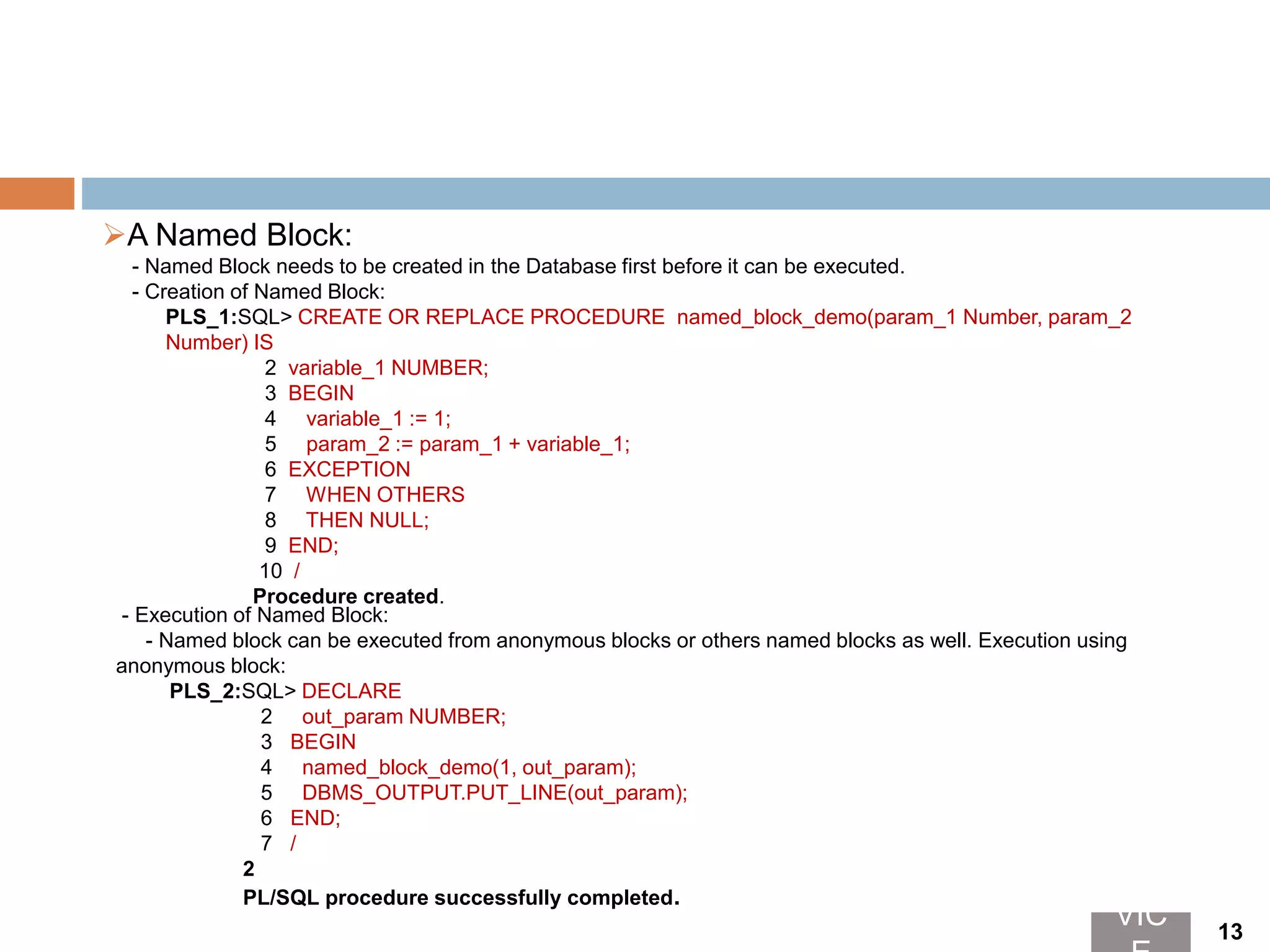 A Named Block:
- Named Block needs to be created in the Database first before it can be executed.
- Creation of Named Block:
PLS_1:SQL> CREATE OR REPLACE PROCEDURE named_block_demo(param_1 Number, param_2
Number) IS
2 variable_1 NUMBER;
3 BEGIN
4 variable_1 := 1;
5 param_2 := param_1 + variable_1;
6 EXCEPTION
7 WHEN OTHERS
8 THEN NULL;
9 END;
10 /
Procedure created.
- Execution of Named Block:
- Named block can be executed from anonymous blocks or others named blocks as well. Execution using
anonymous block:
PLS_2:SQL> DECLARE
2 out_param NUMBER;
3 BEGIN
4 named_block_demo(1, out_param);
5 DBMS_OUTPUT.PUT_LINE(out_param);
6 END;
7 /
2
PL/SQL procedure successfully completed.
VIC 13
 