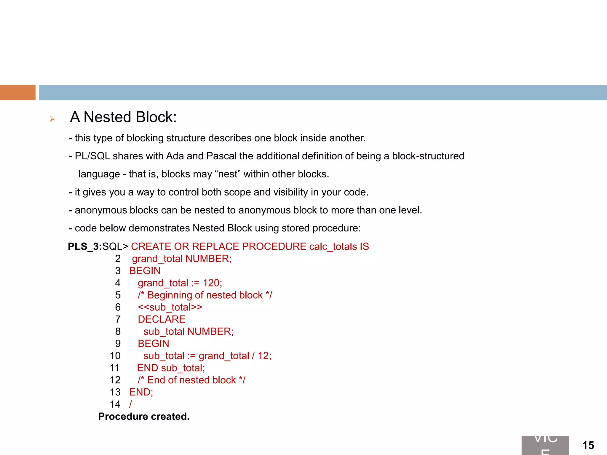  A Nested Block:
- this type of blocking structure describes one block inside another.
- PL/SQL shares with Ada and Pascal the additional definition of being a block-structured
language - that is, blocks may “nest” within other blocks.
- it gives you a way to control both scope and visibility in your code.
- anonymous blocks can be nested to anonymous block to more than one level.
- code below demonstrates Nested Block using stored procedure:
PLS_3:SQL> CREATE OR REPLACE PROCEDURE calc_totals IS
2 grand_total NUMBER;
3 BEGIN
4 grand_total := 120;
5 /* Beginning of nested block */
6 <<sub_total>>
7 DECLARE
8 sub_total NUMBER;
9 BEGIN
10 sub_total := grand_total / 12;
11 END sub_total;
12 /* End of nested block */
13 END;
14 /
Procedure created.
VIC 15
 