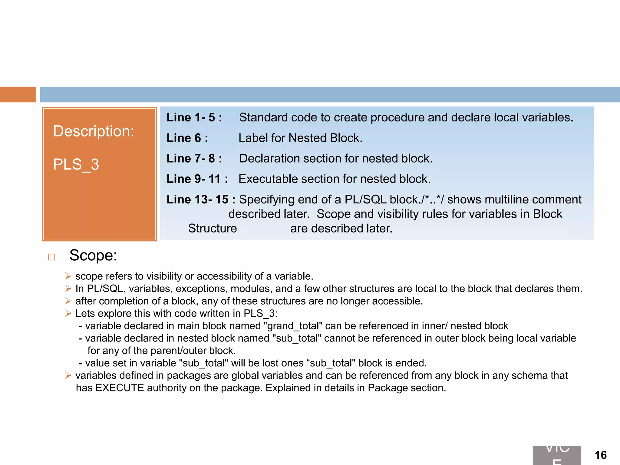 Description:
PLS_3
Line 1- 5 : Standard code to create procedure and declare local variables.
Line 6 : Label for Nested Block.
Line 7- 8 : Declaration section for nested block.
Line 9- 11 : Executable section for nested block.
Line 13- 15 : Specifying end of a PL/SQL block./*..*/ shows multiline comment
described later. Scope and visibility rules for variables in Block
Structure are described later.
 scope refers to visibility or accessibility of a variable.
 In PL/SQL, variables, exceptions, modules, and a few other structures are local to the block that declares them.
 after completion of a block, any of these structures are no longer accessible.
 Lets explore this with code written in PLS_3:
- variable declared in main block named "grand_total" can be referenced in inner/ nested block
- variable declared in nested block named "sub_total" cannot be referenced in outer block being local variable
for any of the parent/outer block.
- value set in variable "sub_total" will be lost ones “sub_total" block is ended.
 variables defined in packages are global variables and can be referenced from any block in any schema that
has EXECUTE authority on the package. Explained in details in Package section.
 Scope:
VIC 16
 