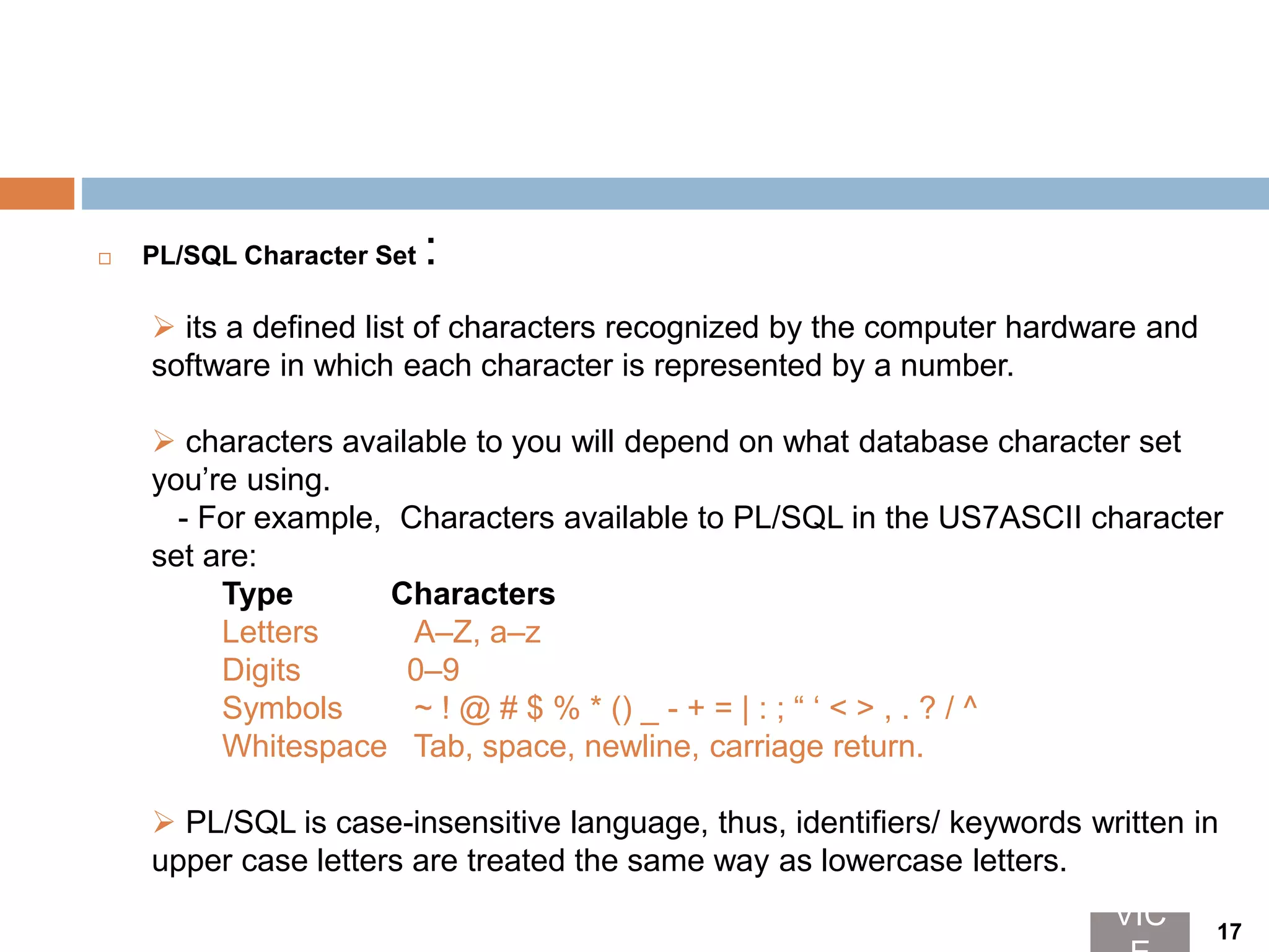  PL/SQL Character Set :
 its a defined list of characters recognized by the computer hardware and
software in which each character is represented by a number.
 characters available to you will depend on what database character set
you’re using.
- For example, Characters available to PL/SQL in the US7ASCII character
set are:
Type Characters
Letters A–Z, a–z
Digits 0–9
Symbols ~ ! @ # $ % * () _ - + = | : ; “ ‘ < > , . ? / ^
Whitespace Tab, space, newline, carriage return.
 PL/SQL is case-insensitive language, thus, identifiers/ keywords written in
upper case letters are treated the same way as lowercase letters.
VIC 17
 
