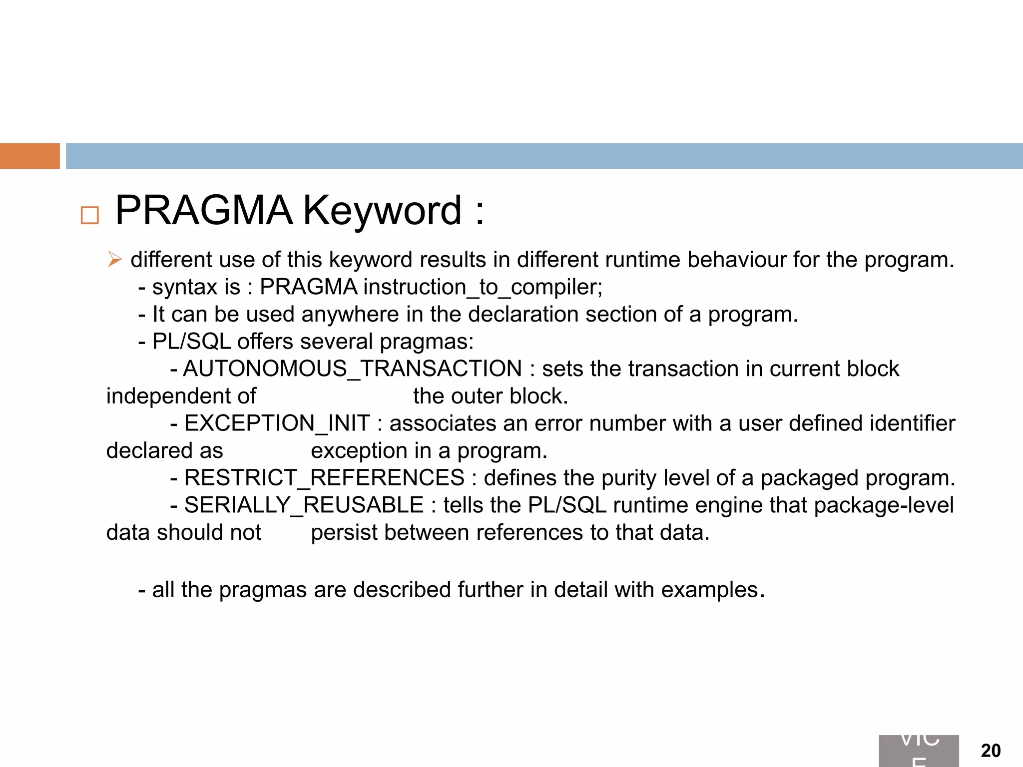  PRAGMA Keyword :
 different use of this keyword results in different runtime behaviour for the program.
- syntax is : PRAGMA instruction_to_compiler;
- It can be used anywhere in the declaration section of a program.
- PL/SQL offers several pragmas:
- AUTONOMOUS_TRANSACTION : sets the transaction in current block
independent of the outer block.
- EXCEPTION_INIT : associates an error number with a user defined identifier
declared as exception in a program.
- RESTRICT_REFERENCES : defines the purity level of a packaged program.
- SERIALLY_REUSABLE : tells the PL/SQL runtime engine that package-level
data should not persist between references to that data.
- all the pragmas are described further in detail with examples.
VIC 20
 