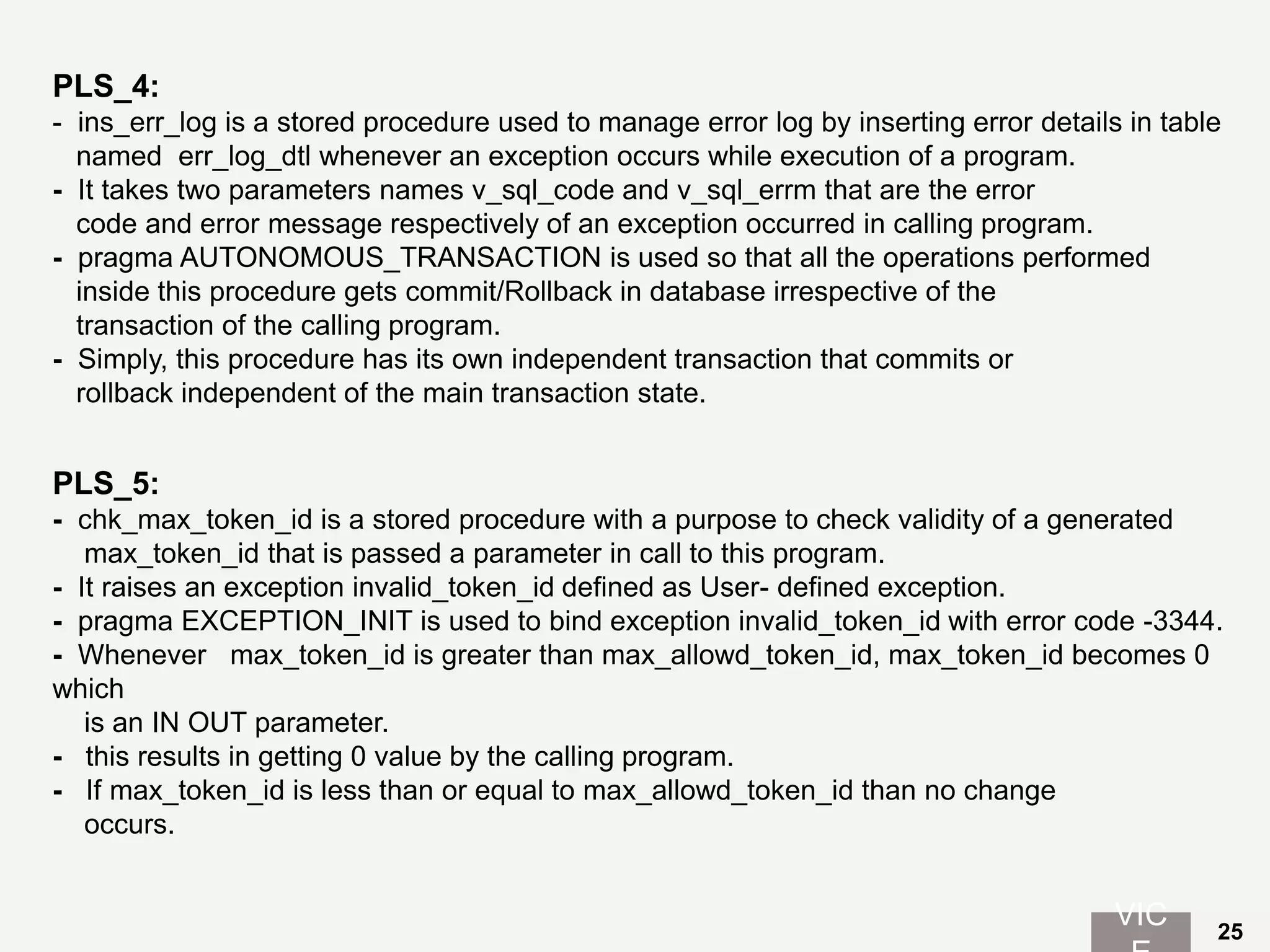 PLS_4:
- ins_err_log is a stored procedure used to manage error log by inserting error details in table
named err_log_dtl whenever an exception occurs while execution of a program.
- It takes two parameters names v_sql_code and v_sql_errm that are the error
code and error message respectively of an exception occurred in calling program.
- pragma AUTONOMOUS_TRANSACTION is used so that all the operations performed
inside this procedure gets commit/Rollback in database irrespective of the
transaction of the calling program.
- Simply, this procedure has its own independent transaction that commits or
rollback independent of the main transaction state.
PLS_5:
- chk_max_token_id is a stored procedure with a purpose to check validity of a generated
max_token_id that is passed a parameter in call to this program.
- It raises an exception invalid_token_id defined as User- defined exception.
- pragma EXCEPTION_INIT is used to bind exception invalid_token_id with error code -3344.
- Whenever max_token_id is greater than max_allowd_token_id, max_token_id becomes 0
which
is an IN OUT parameter.
- this results in getting 0 value by the calling program.
- If max_token_id is less than or equal to max_allowd_token_id than no change
occurs.
VIC 25
 
