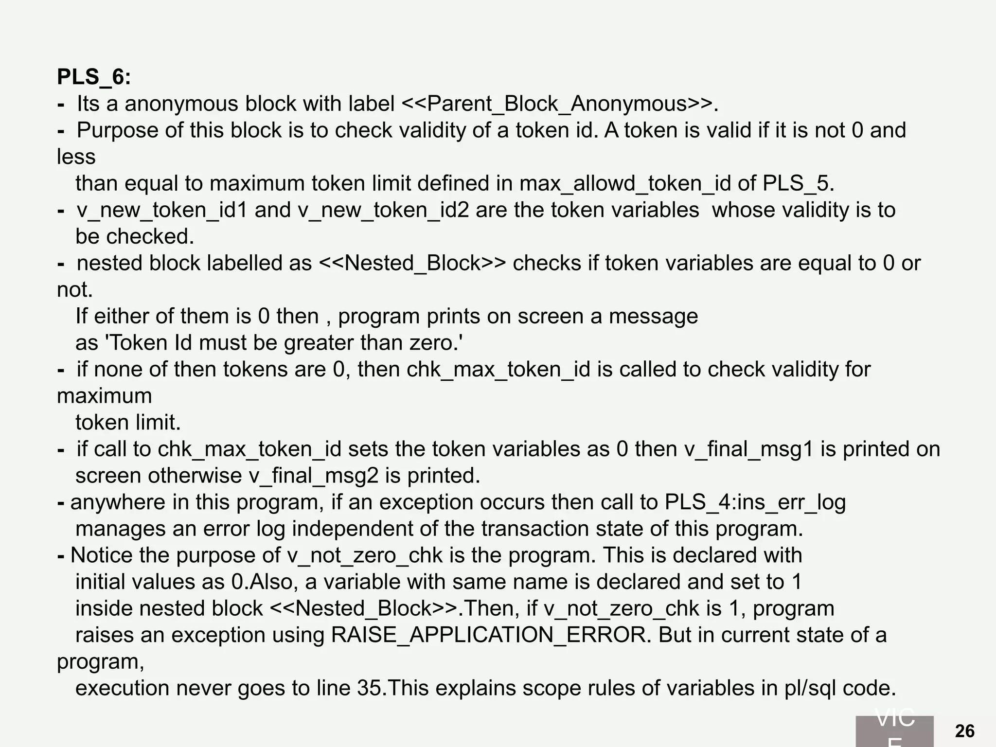 PLS_6:
- Its a anonymous block with label <<Parent_Block_Anonymous>>.
- Purpose of this block is to check validity of a token id. A token is valid if it is not 0 and
less
than equal to maximum token limit defined in max_allowd_token_id of PLS_5.
- v_new_token_id1 and v_new_token_id2 are the token variables whose validity is to
be checked.
- nested block labelled as <<Nested_Block>> checks if token variables are equal to 0 or
not.
If either of them is 0 then , program prints on screen a message
as 'Token Id must be greater than zero.'
- if none of then tokens are 0, then chk_max_token_id is called to check validity for
maximum
token limit.
- if call to chk_max_token_id sets the token variables as 0 then v_final_msg1 is printed on
screen otherwise v_final_msg2 is printed.
- anywhere in this program, if an exception occurs then call to PLS_4:ins_err_log
manages an error log independent of the transaction state of this program.
- Notice the purpose of v_not_zero_chk is the program. This is declared with
initial values as 0.Also, a variable with same name is declared and set to 1
inside nested block <<Nested_Block>>.Then, if v_not_zero_chk is 1, program
raises an exception using RAISE_APPLICATION_ERROR. But in current state of a
program,
execution never goes to line 35.This explains scope rules of variables in pl/sql code.
VIC 26
 