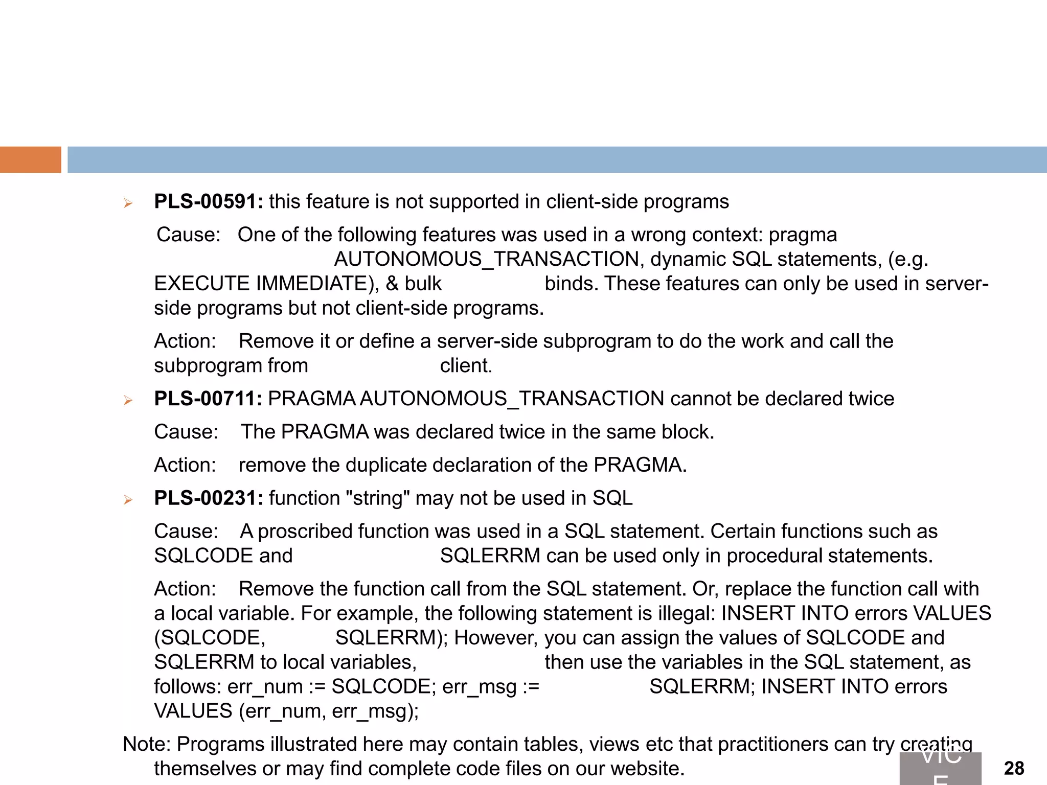  PLS-00591: this feature is not supported in client-side programs
Cause: One of the following features was used in a wrong context: pragma
AUTONOMOUS_TRANSACTION, dynamic SQL statements, (e.g.
EXECUTE IMMEDIATE), & bulk binds. These features can only be used in server-
side programs but not client-side programs.
Action: Remove it or define a server-side subprogram to do the work and call the
subprogram from client.
 PLS-00711: PRAGMA AUTONOMOUS_TRANSACTION cannot be declared twice
Cause: The PRAGMA was declared twice in the same block.
Action: remove the duplicate declaration of the PRAGMA.
 PLS-00231: function "string" may not be used in SQL
Cause: A proscribed function was used in a SQL statement. Certain functions such as
SQLCODE and SQLERRM can be used only in procedural statements.
Action: Remove the function call from the SQL statement. Or, replace the function call with
a local variable. For example, the following statement is illegal: INSERT INTO errors VALUES
(SQLCODE, SQLERRM); However, you can assign the values of SQLCODE and
SQLERRM to local variables, then use the variables in the SQL statement, as
follows: err_num := SQLCODE; err_msg := SQLERRM; INSERT INTO errors
VALUES (err_num, err_msg);
Note: Programs illustrated here may contain tables, views etc that practitioners can try creating
themselves or may find complete code files on our website.
VIC 28
 