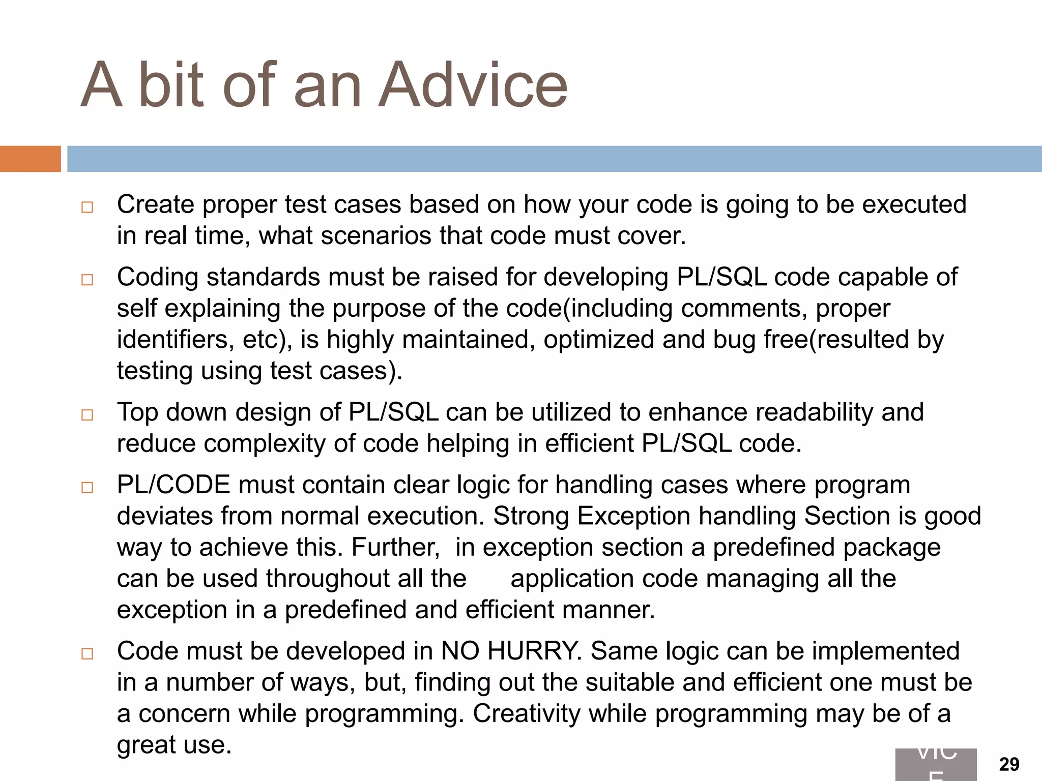 A bit of an Advice
 Create proper test cases based on how your code is going to be executed
in real time, what scenarios that code must cover.
 Coding standards must be raised for developing PL/SQL code capable of
self explaining the purpose of the code(including comments, proper
identifiers, etc), is highly maintained, optimized and bug free(resulted by
testing using test cases).
 Top down design of PL/SQL can be utilized to enhance readability and
reduce complexity of code helping in efficient PL/SQL code.
 PL/CODE must contain clear logic for handling cases where program
deviates from normal execution. Strong Exception handling Section is good
way to achieve this. Further, in exception section a predefined package
can be used throughout all the application code managing all the
exception in a predefined and efficient manner.
 Code must be developed in NO HURRY. Same logic can be implemented
in a number of ways, but, finding out the suitable and efficient one must be
a concern while programming. Creativity while programming may be of a
great use. VIC 29
 